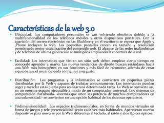Características de la web 3.0 Ubicuidad: Los computadores personales se van volviendo obsoletos debido a la
multifuncionalidad de los teléfonos móviles y otros dispositivos portátiles. Con la
aparición del correo electrónico en las Blackberry en el escritorio se espera que Apple y
¡Phone incluyan la web. Las pequeñas pantallas crecen en tamaño y resolución
permitiendo mejor visualización del contenido web. El alcance de las redes inalámbricas
y de telefonía de última generación se multiplica ampliando la cobertura de la red.
 Facilidad: Los internautas que visitan un sitio web deben emplear cierto tiempo en
conocerlo aprender a usarlo. Las nuevas tendencias de diseño buscan estándares hacia
una Web más homogénea en sus funciones y más fácil de reconocer, además de crear
espacios que el usuario pueda configurar a su gusto.
 Distribución: Los programas y la información se convierten en pequeñas piezas
distribuidas por la Web y capaces de trabajar conjuntamente. Los internautas pueden
coger y mezclar estas piezas para realizar una determinada tarea. La Web se convierte así,
en un enorme espacio ejecutable a modo de un computador universal. Los sistemas de
computación distribuida- sistemas que unen las potencia de muchos computadores en
una sola entidad.- se convierten en una opción habitual de los sistemas operativos.
 Tridimensionalidad: Los espacios tridimensionales, en forma de mundos virtuales en
forma de juegos y tele presencialidad serán cada vez más habituales. Aparecerán nuevos
dispositivos para moverse por la Web, diferentes al teclado, al ratón y alos lápices ópticos.
 
