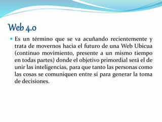 Web 4.0
 Es un término que se va acuñando recientemente y
trata de movernos hacia el futuro de una Web Ubicua
(continuo movimiento, presente a un mismo tiempo
en todas partes) donde el objetivo primordial será el de
unir las inteligencias, para que tanto las personas como
las cosas se comuniquen entre sí para generar la toma
de decisiones.
 