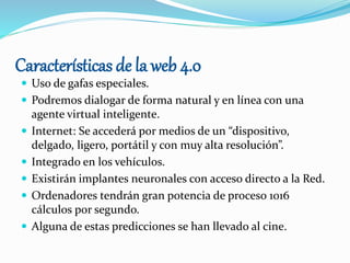 Características de la web 4.0
 Uso de gafas especiales.
 Podremos dialogar de forma natural y en línea con una
agente virtual inteligente.
 Internet: Se accederá por medios de un “dispositivo,
delgado, ligero, portátil y con muy alta resolución”.
 Integrado en los vehículos.
 Existirán implantes neuronales con acceso directo a la Red.
 Ordenadores tendrán gran potencia de proceso 1016
cálculos por segundo.
 Alguna de estas predicciones se han llevado al cine.
 