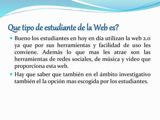 Que tipo de estudiante de la Web es?
 Bueno los estudiantes en hoy en día utilizan la web 2.0
ya que por sus herramientas y facilidad de uso les
conviene. Además lo que mas les atrae son las
herramientas de redes sociales, de música y video que
proporciona esta web.
 Hay que saber que también en el ámbito investigativo
también el la opción mas escogida por los estudiantes.
 