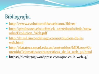 Bibliografía.
 http://www.evolutionoftheweb.com/?hl=es
 http://profesores.elo.utfsm.cl/~tarredondo/info/netw
orks/Evolucion_Web.pdf
 http://html.rincondelvago.com/evolucion-de-la-
web.html
 http://datateca.unad.edu.co/contenidos/MDL000/Co
ntenidoTelematica/caractersticas_de_la_web_30.html
 https://alexis1703.wordpress.com/que-es-la-web-4/
 