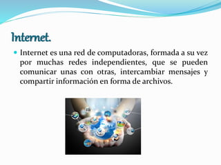 Internet.
 Internet es una red de computadoras, formada a su vez
por muchas redes independientes, que se pueden
comunicar unas con otras, intercambiar mensajes y
compartir información en forma de archivos.
 