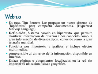 Web 1.0
 En 1991, Tim Berners Lee propuso un nuevo sistema de
"hipertexto" para compartir documentos. (Hypertext
Markup Language).
 Definición: Sistema basado en hipertexto, que permite
clasificar información de diversos tipos conocido como la
gran información de diversos tipos , conocido como la gran
telaraña mundial.
 Funciona por hipertexto y gráficos e incluye efectos
multimedios.
 comprensible al universo de la información disponible en
Internet.
 Enlaza páginas o documentos localizados en la red sin
importar su ubicación física o geográfica.
 