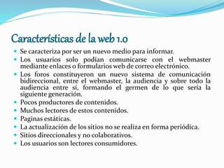 Características de la web 1.0
 Se caracteriza por ser un nuevo medio para informar.
 Los usuarios solo podían comunicarse con el webmaster
mediante enlaces o formularios web de correo electrónico.
 Los foros constituyeron un nuevo sistema de comunicación
bidireccional, entre el webmaster, la audiencia y sobre todo la
audiencia entre sí, formando el germen de lo que sería la
siguiente generación.
 Pocos productores de contenidos.
 Muchos lectores de estos contenidos.
 Paginas estáticas.
 La actualización de los sitios no se realiza en forma periódica.
 Sitios direccionales y no colaborativos.
 Los usuarios son lectores consumidores.
 