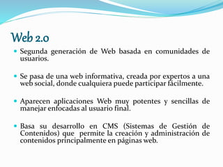 Web 2.0
 Segunda generación de Web basada en comunidades de
usuarios.
 Se pasa de una web informativa, creada por expertos a una
web social, donde cualquiera puede participar fácilmente.
 Aparecen aplicaciones Web muy potentes y sencillas de
manejar enfocadas al usuario final.
 Basa su desarrollo en CMS (Sistemas de Gestión de
Contenidos) que permite la creación y administración de
contenidos principalmente en páginas web.
 