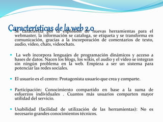 Características de la web 2.0 Se caracteriza por la explosión de nuevas herramientas para el
webmaster, la información se cataloga, se etiqueta y se transforma en
comunicación, gracias a la incorporación de comentarios de texto,
audio, vídeo, chats, videochats.
 La web incorpora lenguajes de programación dinámicos y acceso a
bases de datos. Nacen los blogs, los wikis, el audio y el vídeo se integran
sin ningún problema en la web. Empieza a ser un sistema para
potenciar las redes sociales.
 El usuario es el centro: Protagonista usuario que crea y comparte.
 Participación: Conocimiento compartido en base a la suma de
esfuerzos individuales . Cuantos más usuarios comparten mayor
utilidad del servicio.
 Usabilidad (facilidad de utilización de las herramientas): No es
necesario grandes conocimientos técnicos.
 