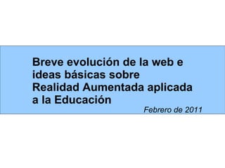 Breve evolución de la web e ideas básicas sobre  Realidad Aumentada aplicada a la Educación Febrero de 2011 