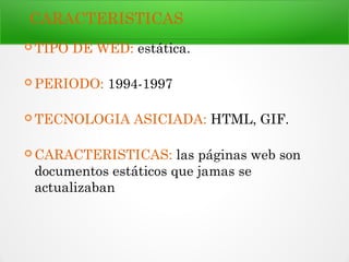 CARACTERISTICAS
 TIPO DE WED: estática.
 PERIODO: 1994-1997
 TECNOLOGIA ASICIADA: HTML, GIF.
 CARACTERISTICAS: las páginas web son
documentos estáticos que jamas se
actualizaban
 