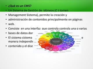 • ¿Qué es un CMS?
• Un Sistema de Gestión de idóneos (C t tomen
• Management Sistema), permite la creación y
• administración de contenidos principalmente en páginas
• web.
• Consiste en una interfaz que controla controla una o varias
• bases de datos donde aloja el contenido.
• El sistema sistema permite permite manejar manejar de
manera independiente independiente el
• contenido y el diseño. Sistemas de Gestión d
 