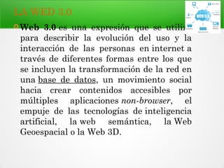 LA WED 3.0
 Web 3.0 es una expresión que se utiliza
para describir la evolución del uso y la
interacción de las personas en internet a
través de diferentes formas entre los que
se incluyen la transformación de la red en
una base de datos, un movimiento social
hacia crear contenidos accesibles por
múltiples aplicaciones non-browser, el
empuje de las tecnologías de inteligencia
artificial, la web semántica, la Web
Geoespacial o la Web 3D.
 