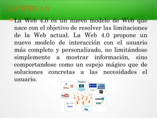 LA WED 4.0
 La Web 4.0 es un nuevo modelo de Web que
nace con el objetivo de resolver las limitaciones
de la Web actual. La Web 4.0 propone un
nuevo modelo de interacción con el usuario
más completo y personalizado, no limitándose
simplemente a mostrar información, sino
comportandose como un espejo mágico que de
soluciones concretas a las necesidades el
usuario.
 