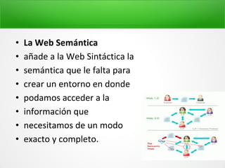 • La Web Semántica
• añade a la Web Sintáctica la
• semántica que le falta para
• crear un entorno en donde
• podamos acceder a la
• información que
• necesitamos de un modo
• exacto y completo.
 