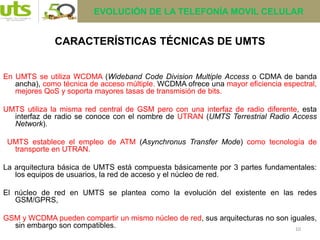 10
CARACTERÍSTICAS TÉCNICAS DE UMTS
En UMTS se utiliza WCDMA (Wideband Code Division Multiple Access o CDMA de banda
ancha), como técnica de acceso múltiple. WCDMA ofrece una mayor eficiencia espectral,
mejores QoS y soporta mayores tasas de transmisión de bits.
UMTS utiliza la misma red central de GSM pero con una interfaz de radio diferente, esta
interfaz de radio se conoce con el nombre de UTRAN (UMTS Terrestrial Radio Access
Network).
UMTS establece el empleo de ATM (Asynchronus Transfer Mode) como tecnología de
transporte en UTRAN.
La arquitectura básica de UMTS está compuesta básicamente por 3 partes fundamentales:
los equipos de usuarios, la red de acceso y el núcleo de red.
El núcleo de red en UMTS se plantea como la evolución del existente en las redes
GSM/GPRS,
GSM y WCDMA pueden compartir un mismo núcleo de red, sus arquitecturas no son iguales,
sin embargo son compatibles.
EVOLUCIÓN DE LA TELEFONÍA MOVIL CELULAR
 