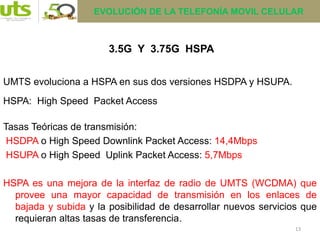 13
3.5G Y 3.75G HSPA
UMTS evoluciona a HSPA en sus dos versiones HSDPA y HSUPA.
HSPA: High Speed Packet Access
Tasas Teóricas de transmisión:
HSDPA o High Speed Downlink Packet Access: 14,4Mbps
HSUPA o High Speed Uplink Packet Access: 5,7Mbps
HSPA es una mejora de la interfaz de radio de UMTS (WCDMA) que
provee una mayor capacidad de transmisión en los enlaces de
bajada y subida y la posibilidad de desarrollar nuevos servicios que
requieran altas tasas de transferencia.
EVOLUCIÓN DE LA TELEFONÍA MOVIL CELULAR
 