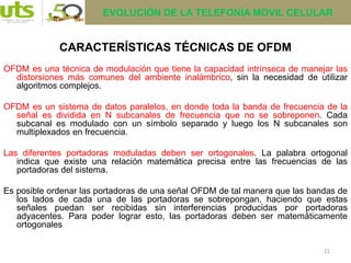 21
OFDM es una técnica de modulación que tiene la capacidad intrínseca de manejar las
distorsiones más comunes del ambiente inalámbrico, sin la necesidad de utilizar
algoritmos complejos.
OFDM es un sistema de datos paralelos, en donde toda la banda de frecuencia de la
señal es dividida en N subcanales de frecuencia que no se sobreponen. Cada
subcanal es modulado con un símbolo separado y luego los N subcanales son
multiplexados en frecuencia.
Las diferentes portadoras moduladas deben ser ortogonales. La palabra ortogonal
indica que existe una relación matemática precisa entre las frecuencias de las
portadoras del sistema.
Es posible ordenar las portadoras de una señal OFDM de tal manera que las bandas de
los lados de cada una de las portadoras se sobrepongan, haciendo que estas
señales puedan ser recibidas sin interferencias producidas por portadoras
adyacentes. Para poder lograr esto, las portadoras deben ser matemáticamente
ortogonales
CARACTERÍSTICAS TÉCNICAS DE OFDM
EVOLUCIÓN DE LA TELEFONÍA MOVIL CELULAR
 