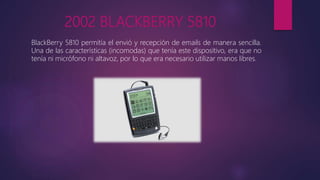 2002 BLACKBERRY 5810
BlackBerry 5810 permitía el envió y recepción de emails de manera sencilla.
Una de las características (incomodas) que tenía este dispositivo, era que no
tenía ni micrófono ni altavoz, por lo que era necesario utilizar manos libres.
 