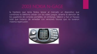 2003 NOKIA N-GAGE
la hipótesis que tenía Nokia, lanzar al mercado un dispositivo que
combinara la telefonía celular con los video juegos, atraería la atención de
los jugadores de consolas portátiles, sin embargo, fallaron y fue un fracaso
total que trataron de remediar con versiones futuras que no tuvieron
máxima repercusión.
 