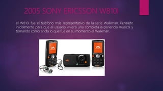 2005 SONY ERICSSON W810I
el W810i fue el teléfono más representativo de la serie Walkman. Pensado
inicialmente para que el usuario viviera una completa experiencia musical y
tomando como ancla lo que fue en su momento el Walkman.
 