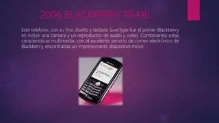 2006 BLACKBERRY PEARL
Este teléfono, con su fino diseño y teclado SureType fue el primer Blackberry
en incluir una cámara y un reproductor de audio y video. Combinando estas
características multimedia, con el excelente servicio de correo electrónico de
Blackberry, encontrabas un impresionante dispositivo móvil.
 