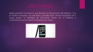 2007 IPHONE
Apple presentó al mundo lo que llamaron la Reinvención del teléfono. Con
un diseño innovador, una sola tecla y pantalla táctil, cámara fotográfica de 2
mega pixeles, la habilidad de sincronizar iTunes con el teléfono y
características que lo hacían el deseado por todos.
 