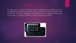2008 HTC G1
El auge por el manejo de tareas desde computadores portátiles, abrió la
posibilidad de ejecutar varias tareas a los celulares, con esta necesidad nace
el HTC G1, un equipo diseñado especialmente como multitask. Introducido
al mercado con teclado QWERTY y sistema operativo Android.
 