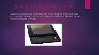 2009 MOTOROLA MILESTONE
Las pantallas grandes se empiezan a ver en los celulares, empieza el auge
en el mercado para Android, se lanza al mercado el Motorola Milestone, un
celular con teclado QWERTY.
 