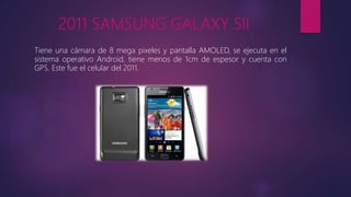 2011 SAMSUNG GALAXY SII
Tiene una cámara de 8 mega pixeles y pantalla AMOLED, se ejecuta en el
sistema operativo Android, tiene menos de 1cm de espesor y cuenta con
GPS. Este fue el celular del 2011.
 