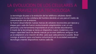 LA EVOLUCION DE LOS CELULARES A
ATRAVEZ DE LA TECNOLOGIA
La tecnología da paso a la evolución de los teléfonos celulares dando
importancia en la visa cotidiana del hombre dándole un uso para el medio de
comunicación con el entorno.
Se fueron desarrollando nuevas marcas de celulares reconocidos por épocas y
etapas pero cada día fueron evolucionando adaptándolos a ser un uso
personal y una herramienta importante en el sitio donde estuviéramos.
A través de la tecnología se lanza un dispositivo nuevo modernos y con
mayor capacidad hacia las demás marcas ya no eran teléfonos antiguos si no
ya se adaptaron a la creación de ellos para que cada persona lo pueda llevar
consigo al exterior para una buena comunicación en la sociedad avanzada e
tecnología creando dispositivos nuevos cada día.
 