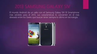 2013 SAMSUNG GALAXY SIV
El mundo Android da un salto con el Samsung Galaxy SIV El Smartphone
más vendido para el 2013, sus características lo convierten en el más
deseado entre los Geeks que buscan tener siempre lo último en tecnología.
 