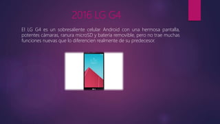 2016 LG G4
El LG G4 es un sobresaliente celular Android con una hermosa pantalla,
potentes cámaras, ranura microSD y batería removible, pero no trae muchas
funciones nuevas que lo diferencien realmente de su predecesor.
 