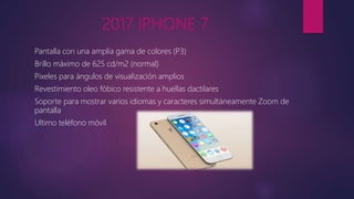 2017 IPHONE 7
Pantalla con una amplia gama de colores (P3)
Brillo máximo de 625 cd/m2 (normal)
Pixeles para ángulos de visualización amplios
Revestimiento oleo fóbico resistente a huellas dactilares
Soporte para mostrar varios idiomas y caracteres simultáneamente Zoom de
pantalla
Ultimo teléfono móvil
 