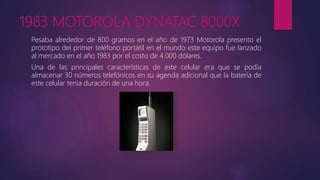 1983 MOTOROLA DYNATAC 8000X
Pesaba alrededor de 800 gramos en el año de 1973 Motorola presento el
prototipo del primer teléfono portátil en el mundo este equipo fue lanzado
al mercado en el año 1983 por el costo de 4.000 dólares.
Una de las principales características de este celular era que se podía
almacenar 30 números telefónicos en su agenda adicional que la batería de
este celular tenia duración de una hora.
 