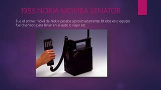 1983 NOKIA MOVIBA SENATOR
Fue el primer móvil de Nokia pesaba aproximadamente 10 kilos este equipo
fue diseñado para llevar en el auto o viajar etc.
 