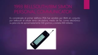1993 BELLSOUTH/IBM SIMON
PERSONAL COMMUNICATOR
Es considerado el primer teléfono PDA fue vendido por BMA en conjunto
por bellsouth el celular tenia calculadora, medio de fax, correo electrónico
su peso era de aproximadamente 500 gramos y costaba 900 dólares.
 