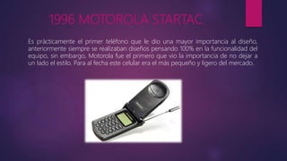 1996 MOTOROLA STARTAC
Es prácticamente el primer teléfono que le dio una mayor importancia al diseño,
anteriormente siempre se realizaban diseños pensando 100% en la funcionalidad del
equipo, sin embargo, Motorola fue el primero que vio la importancia de no dejar a
un lado el estilo. Para al fecha este celular era el más pequeño y ligero del mercado.
 