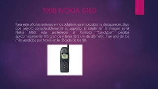 1998 NOKIA 6160
Para este año las antenas en los celulares ya empezaban a desaparecer, algo
que mejoró considerablemente su aspecto. El celular en la imagen es el
Nokia 6160, este perteneció al formato “Candybar” pesaba
aproximadamente 170 gramos y tenía 13.5 cm de diámetro. Fue uno de los
más vendidos por Nokia en la década de los 90.
 