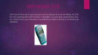 1999 NOKIA 3210
Este fue el inicio de lo que fue por mucho tiempo la cima de Nokia, el 3210
fue otro participante del formato “CandyBar” su principal característica fue
los colores fríos que marcaron una diferencia hasta la fecha en el diseño de
celulares.
 