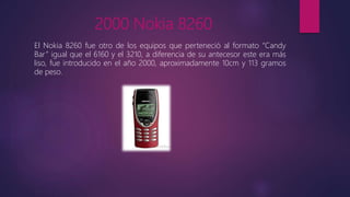 2000 Nokia 8260
El Nokia 8260 fue otro de los equipos que perteneció al formato “Candy
Bar” igual que el 6160 y el 3210, a diferencia de su antecesor este era más
liso, fue introducido en el año 2000, aproximadamente 10cm y 113 gramos
de peso.
 
