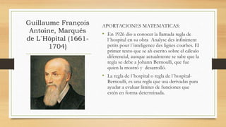 Guillaume François
Antoine, Marqués
de L´Hôpital (1661-
1704)
APORTACIONES MATEMATICAS:
• En 1926 dio a conocer la llamada regla de
l´hospital en su obra Analyse des infiniment
petits pour l´inteligence des lignes courbes. El
primer texto que se ah escrito sobre el cálculo
diferencial, aunque actualmente se sabe que la
regla se debe a Johann Bernoulli, que fue
quien la mostró y desarrolló.
• La regla de l´hospital o regla de l´hospital-
Bernoulli, es una regla que usa derivadas para
ayudar a evaluar límites de funciones que
estén en forma determinada.
 