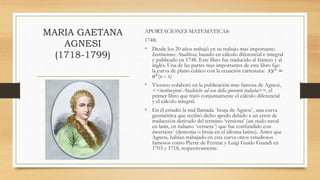 MARIA GAETANA
AGNESI
(1718-1799)
APORTACIONES MATEMÁTICAS:
1748:
• Desde los 20 años trabajó en su trabajo mas importante:
Instituciones Analíticas, basado en cálculo diferencial e integral
y publicado en 1748. Este libro fue traducido al fránces y al
inglés. Una de las partes mas importantes de este libro fue:
la curva de plano cubico con la ecuación cartesiana: 𝑥𝑦2
=
𝑎2(a – x)
• Vicenzo colaboró en la publicación mas famosa de Agnesi,
<<instituzioni Analitiche ad uso della gioventú italiaba>>, el
primer libro que trató conjuntamente el cálculo diferencial
y el cálculo integral.
• En él estudió la mal llamada ´bruja de Agnesi´, una curva
geométrica que recibió dicho apodo debido a un error de
traducción derivado del termino ‘versiona’ (un nudo naval
en latin, en italiano ´versiera´) que fue confundido con
áwersiera´ (demonia o bruja en el idioma latino). Antes que
Agnesi, habían trabajado en esta curva otros estudiosos
famosos como Pierre de Fermat y Luigi Guido Grandi en
1703 y 1718, respectivamente.
 
