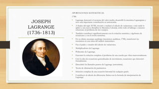 JOSEPH
LAGRANGE
(1736-1813)
APORTACIONES MATEMÁTICAS:
1788:
• Lagrange demostró el teorema del valor medio, desarrolló la mecánica Lagrangiana y
tuvo una importante contribución en astronomía.
• A finales del siglo XVIII, inventó y maduró el cálculo de variaciones y más tarde lo
aplicó a una nueva disciplina la Mecánica Celestial, sobre todo al hallazgo e mejores
soluciones al problema de tres cuerpos.
• También contribuyó significativamente con la solución numérica y algebraica de
ecuaciones y con la teoría numérica.
• En su clásica mecanique anallytique (mecánicas analíticas, 1788), transformó las
mecánicas en una rama del análisis matemático.
• Fue el padre y creador del cálculo de variaciones.
• Multiplicadores de Lagrange.
• Polinomio de Lagrange.
• Encontró la solución completa el problema de una cuerda que vibra transversalmente.
• Creó la idea de ecuaciones generalizadas de movimiento, ecuaciones que demostró
formalmente.
• Descubrió los llamados puntos de Lagrange (astronimía).
• Teoría de eliminación de parámetros.
• Solución compleja de una ecuación binomial de cualquier grado.
• Contribuyó al cálculo de diferencias finitas con la formula de interpretación de
Lagrange.
 