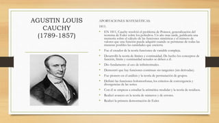 AGUSTIN LOUIS
CAUCHY
(1789-1857)
APORTACIONES MATEMÁTICAS:
1811:
• EN 1811, Cauchy resolvió el problema de Poinsot, generalización del
teorema de Euler sobre los poliedros. Un año mas tarde, publicaría una
memoria sobre el cálculo de las funciones simétricas y el número de
valores que una función puede adquirir cuando se permutan de todas las
maneras posibles las cantidades que encierra.
• Fue el creador de la teoría funciones de variable compleja.
• Desarrolló la teoría de límites y continuidad. De hecho los conceptos de
función, límite y continuidad actuales se deben a él.
• Dio fundamento al uso de infinitesimales.
• Demostró que hay funciones continuas sin tangentes (sin derivadas).
• Fue pionero en el análisis y la teoría de permutación de grupos.
• Definió las funciones holomorfonas, los criterios de convergencia y
divergencias de las series.
• Con él se empieza a estudiar la aritmética modular y la teoría de residuos.
• Realizó avances en la teoría de números y de errores.
• Realizó la primera demostración de Euler.
 
