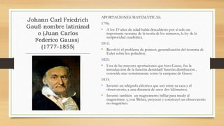 Johann Carl Friedrich
Gauß nombre latinizad
o (Juan Carlos
Federico Gauss)
(1777-1855)
APORTACIONES MATEMÁTICAS:
1796:
• A los 19 años de edad había descubierto por si solo un
importante teorema de la teoría de los números, la ley de la
reciprocidad cuadrática.
1811:
• Revolvió el problema de poinsot, generalización del teorema de
Euler sobre los poliedros.
1821:
• Una de las mayores aportaciones que hizo Gauss, fue la
introducción de la función densidad/función distribución ,
conocida mas comúnmente como la campana de Gauss.
1833:
• Inventó un telégrafo eléctrico que usó entre su casa y el
observatorio, a una distancia de unos dos kilómetros.
• Inventó también un magnometro bifilar para medir el
magnetismo y, con Weber, proyectó y construyó un observatorio
no magnético.
 
