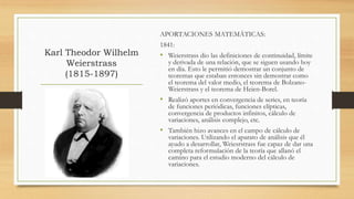 Karl Theodor Wilhelm
Weierstrass
(1815-1897)
APORTACIONES MATEMÁTICAS:
1841:
• Weierstrass dio las definiciones de continuidad, límite
y derivada de una relación, que se siguen usando hoy
en día. Esto le permitió demostrar un conjunto de
teoremas que estaban entonces sin demostrar como
el teorema del valor medio, el teorema de Bolzano-
Weierstrass y el teorema de Heien-Borel.
• Realizó aportes en convergencia de series, en teoría
de funciones periódicas, funciones elípticas,
convergencia de productos infinitos, cálculo de
variaciones, análisis complejo, etc.
• También hizo avances en el campo de cálculo de
variaciones. Utilizando el aparato de análisis que él
ayudo a desarrollar, Weiesrstrass fue capaz de dar una
completa reformulación de la teoría que allanó el
camino para el estudio moderno del cálculo de
variaciones.
 