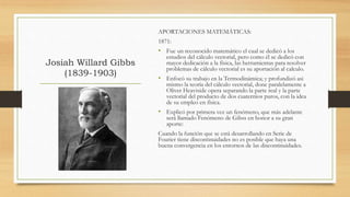 Josiah Willard Gibbs
(1839-1903)
APORTACIONES MATEMÁTICAS:
1871:
• Fue un reconocido matemático el cual se dedicó a los
estudios del cálculo vectorial, pero como él se dedicó con
mayor dedicación a la física, las herramientas para resolver
problemas de cálculo vectorial es su aportación al calculo.
• Enfocó su trabajo en la Termodinámica; y profundizó asi
mismo la teoría del cálculo vectorial, done paralelamente a
Oliver Heaviside opera separando la parte real y la parte
vectorial del producto de dos cuaternios puros, con la idea
de su empleo en física.
• Explicó por primera vez un fenómeno, que más adelante
será llamado Fenómeno de Gibss en honor a su gran
aporte:
Cuando la función que se está desarrollando en Serie de
Fourier tiene discontinuidades no es posible que haya una
buena convergencia en los entornos de las discontinuidades.
 