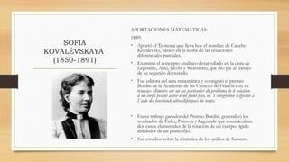 SOFIA
KOVALÉVSKAYA
(1850-1891)
APORTACIONES MATEMÁTICAS:
1889:
• Aportó el Teorema que lleva hoy el nombre de Cauchy-
Kovalevsky, básico en la teoría de las ecuaciones
diferenciales parciales.
• Examinó el concepto analítico desarrollado en la obra de
Legendre, Abel, Jacobi y Weiestrass, que dio pie al trabajo
de su segundo doctorado.
• Fue editora del acta matemática y consiguió el premio
Bordin de la Academia de las Ciencias de Francia con su
tranajo Mémoire sur un cas particulier du problema de le rotation
d´un corps pesant autor d´un point fixe, ou I´integration s´effectue á
I´aide des fonctionds ultraelliptiques du temps.
• En su trabajo ganador del Premio Bordin, generalizó los
resultados de Euler, Poisson y Lagrande que consideraban
dos casos elementales de la rotación de un cuerpo rígido
alrededor de un punto fijo.
• Sus estudios sobre la dinámica de los anillos de Saturno.
 