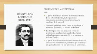 HENRY LEÓN
LEBESGUE
(1875-1941)
APORTACIONES MATEMÁTICAS:
1901:
• A partir de trabajos de otros matemáticos Émeli
Borel y Camile Jordan, Lebesgue realizó
importantes contribuciones a la teoría de la
medida y de la integral.
• También aportó en ramas como la topología, la
teoría del potencial y el análisis de Fourier.
• En 1905 presentó una discusión sobre las
condiciones que Lipschitz que Jordan habían
utilizado para asegurar que f(x) es la suma de su
serie de Fourier.
• A partir de 1910 no se concentró mas en el área de
estudio que había iniciado, debido a que su trabajo
era generalización y él era temeroso de las mismas.
 