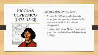NICOLAS
COPERNICO
(1473-1543)
APORTACION MATEMATICA:
• A partir de 1573, desarrolla la teoría
matemática que permite realizar cálculos
planetarios basados en el sistema
heliocéntrico.
• Gracias a al teoría de Nicolás Copérnico
se dio origen a la teoría de la Gravedad de
Newton.
 