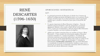 RENÉ
DESCARTES
(1596-1650)
APORTACIONES MATEMATICAS:
1637:
• La principal aportación de Descartes al cálculo fue el intento de
unificar la antigua geometría del álgebra junto con su paisano Pierre
Fermat, inventó lo que hoy en día conocemos como la geometría
analítica que es donde se sientan las bases para el desarrollo del
cálculo.
• Un aporte importante de Rene Descartes al álgebra…Trata de
símbolos para las incógnitas y para las operaciones y potencias
algebraicas. Debido a este avance, el libro III de la Geometría
(1637), escrito por el matemático y filósofo francés René Descartes
se parece bastante a un texto moderno de álgebra.
• ¿Sabías que el plano cartesiano lleva ese nombre en honor a René
Descartes?... Como creador de la Geometría analítica, Descartes
comenzó tomando un <<punto de partida>>. El sistema de
referencia cartesiano, para poder representar la geometría plana,
que usa sólo dos rectas perpendiculares entre sí que se cortan en un
punto denominado <<origen de coordenadas>>, ideando las
denominadas coordenadas cartesianas. Por esta razón Descartes
es considerado el creador de la Geometría Analítica, ya que con su
creación de el sistema de coordenadas cartesianas abrió el camino al
desarrollo del cálculo diferencial a integral.
 