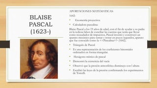 BLAISE
PASCAL
(1623-)
APORTACIONES MATEMATICAS:
1642:
• Geometría proyectiva:
• Calculadora pascalina:
Blaise Pascal a los 19 años de edad, con el fin de ayudar a su padre
en la tediosa labor de conciliar las cuentas que tenía que llevar
como recaudador de impuestos, Pascal inventó y construyó un
aparato mecánico para sumar y restar en pocos segundos, aparato
que fue conocido como la <<Pascalina>> (1642).
• Triángulo de Pascal
• Es una representación de los coeficientes binomiales
ordenados en forma triangular.
• Hexágono místico de pascal
• Demostró la existencia del vacía
• Observó que la presión atmosférica disminuye con l altura
• Escribió las leyes de la presión confirmando los experimentos
de Torcelli.
 